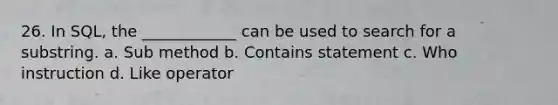 26. In SQL, the ____________ can be used to search for a substring. a. Sub method b. Contains statement c. Who instruction d. Like operator