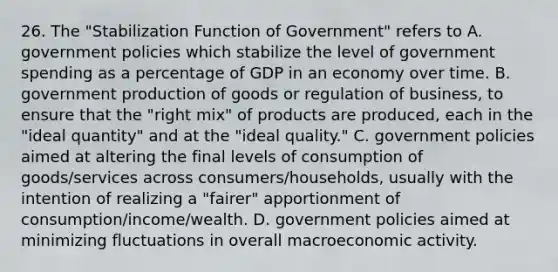 26. The "Stabilization Function of Government" refers to A. government policies which stabilize the level of government spending as a percentage of GDP in an economy over time. B. government production of goods or regulation of business, to ensure that the "right mix" of products are produced, each in the "ideal quantity" and at the "ideal quality." C. government policies aimed at altering the final levels of consumption of goods/services across consumers/households, usually with the intention of realizing a "fairer" apportionment of consumption/income/wealth. D. government policies aimed at minimizing fluctuations in overall macroeconomic activity.