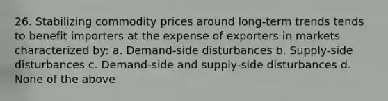 26. Stabilizing commodity prices around long-term trends tends to benefit importers at the expense of exporters in markets characterized by: a. Demand-side disturbances b. Supply-side disturbances c. Demand-side and supply-side disturbances d. None of the above