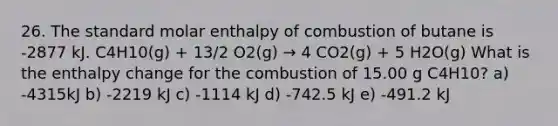 26. The standard molar enthalpy of combustion of butane is -2877 kJ. C4H10(g) + 13/2 O2(g) → 4 CO2(g) + 5 H2O(g) What is the enthalpy change for the combustion of 15.00 g C4H10? a) -4315kJ b) -2219 kJ c) -1114 kJ d) -742.5 kJ e) -491.2 kJ