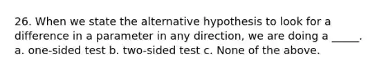 26. When we state the alternative hypothesis to look for a difference in a parameter in any direction, we are doing a _____. a. one-sided test b. two-sided test c. None of the above.