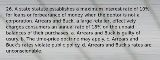 26. A state statute establishes a maximum interest rate of 10% for loans or forbearance of money when the debtor is not a corporation. Arrears and Buck, a large retailer, effectively charges consumers an annual rate of 18% on the unpaid balances of their purchases. a. Arrears and Buck is guilty of usury. b. The time-price doctrine may apply. c. Arrears and Buck's rates violate public policy. d. Arrears and Buck's rates are unconscionable.