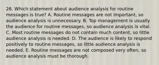 26. Which statement about audience analysis for routine messages is true? A. Routine messages are not important, so audience analysis is unnecessary. B. Top management is usually the audience for routine messages, so audience analysis is vital. C. Most routine messages do not contain much content, so little audience analysis is needed. D. The audience is likely to respond positively to routine messages, so little audience analysis is needed. E. Routine messages are not composed very often, so audience analysis must be thorough.