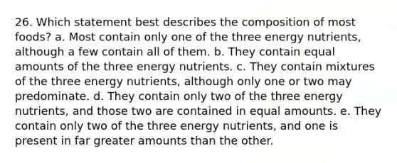 26. Which statement best describes the composition of most foods? a. Most contain only one of the three energy nutrients, although a few contain all of them. b. They contain equal amounts of the three energy nutrients. c. They contain mixtures of the three energy nutrients, although only one or two may predominate. d. They contain only two of the three energy nutrients, and those two are contained in equal amounts. e. They contain only two of the three energy nutrients, and one is present in far greater amounts than the other.