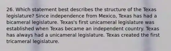 26. Which statement best describes the structure of the Texas legislature? Since independence from Mexico, Texas has had a bicameral legislature. Texas's first unicameral legislature was established when Texas became an independent country. Texas has always had a unicameral legislature. Texas created the first tricameral legislature.