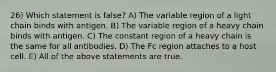 26) Which statement is false? A) The variable region of a light chain binds with antigen. B) The variable region of a heavy chain binds with antigen. C) The constant region of a heavy chain is the same for all antibodies. D) The Fc region attaches to a host cell. E) All of the above statements are true.