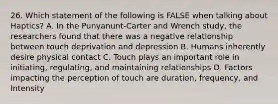 26. Which statement of the following is FALSE when talking about Haptics? A. In the Punyanunt-Carter and Wrench study, the researchers found that there was a negative relationship between touch deprivation and depression B. Humans inherently desire physical contact C. Touch plays an important role in initiating, regulating, and maintaining relationships D. Factors impacting the perception of touch are duration, frequency, and Intensity