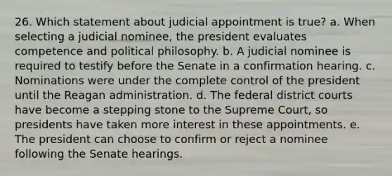 26. Which statement about judicial appointment is true? a. When selecting a judicial nominee, the president evaluates competence and political philosophy. b. A judicial nominee is required to testify before the Senate in a confirmation hearing. c. Nominations were under the complete control of the president until the Reagan administration. d. The federal district courts have become a stepping stone to the Supreme Court, so presidents have taken more interest in these appointments. e. The president can choose to confirm or reject a nominee following the Senate hearings.