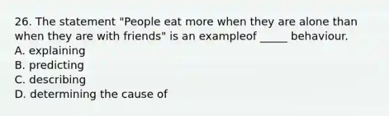 26. The statement "People eat more when they are alone than when they are with friends" is an exampleof _____ behaviour. A. explaining B. predicting C. describing D. determining the cause of