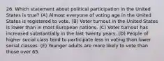 26. Which statement about political participation in the United States is true? (A) Almost everyone of voting age in the United States is registered to vote. (B) Voter turnout in the United States is lower than in most European nations. (C) Voter turnout has increased substantially in the last twenty years. (D) People of higher social class tend to participate less in voting than lower social classes. (E) Younger adults are more likely to vote than those over 65.