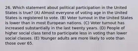 26. Which statement about political participation in the United States is true? (A) Almost everyone of voting age in the United States is registered to vote. (B) Voter turnout in the United States is lower than in most European nations. (C) Voter turnout has increased substantially in the last twenty years. (D) People of higher social class tend to participate less in voting than lower social classes. (E) Younger adults are more likely to vote than those over 65.