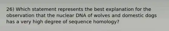 26) Which statement represents the best explanation for the observation that the nuclear DNA of wolves and domestic dogs has a very high degree of sequence homology?