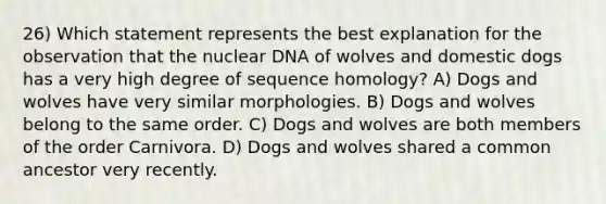 26) Which statement represents the best explanation for the observation that the nuclear DNA of wolves and domestic dogs has a very high degree of sequence homology? A) Dogs and wolves have very similar morphologies. B) Dogs and wolves belong to the same order. C) Dogs and wolves are both members of the order Carnivora. D) Dogs and wolves shared a common ancestor very recently.