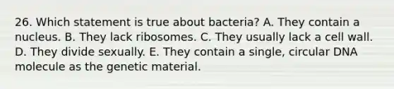 26. Which statement is true about bacteria? A. They contain a nucleus. B. They lack ribosomes. C. They usually lack a cell wall. D. They divide sexually. E. They contain a single, circular DNA molecule as the genetic material.