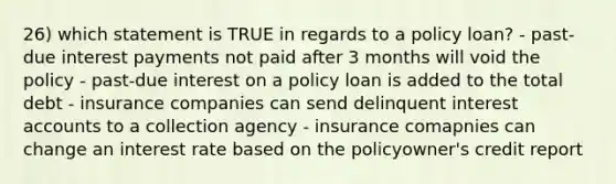 26) which statement is TRUE in regards to a policy loan? - past-due interest payments not paid after 3 months will void the policy - past-due interest on a policy loan is added to the total debt - insurance companies can send delinquent interest accounts to a collection agency - insurance comapnies can change an interest rate based on the policyowner's credit report