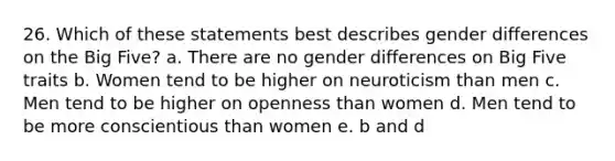 26. Which of these statements best describes gender differences on the Big Five? a. There are no gender differences on Big Five traits b. Women tend to be higher on neuroticism than men c. Men tend to be higher on openness than women d. Men tend to be more conscientious than women e. b and d