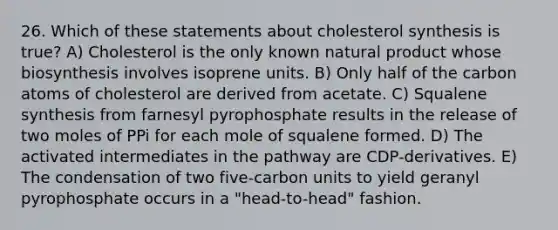 26. Which of these statements about cholesterol synthesis is true? A) Cholesterol is the only known natural product whose biosynthesis involves isoprene units. B) Only half of the carbon atoms of cholesterol are derived from acetate. C) Squalene synthesis from farnesyl pyrophosphate results in the release of two moles of PPi for each mole of squalene formed. D) The activated intermediates in the pathway are CDP-derivatives. E) The condensation of two five-carbon units to yield geranyl pyrophosphate occurs in a "head-to-head" fashion.