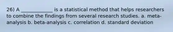 26) A _____________ is a statistical method that helps researchers to combine the findings from several research studies. a. meta-analysis b. beta-analysis c. correlation d. standard deviation