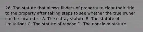 26. The statute that allows finders of property to clear their title to the property after taking steps to see whether the true owner can be located is: A. The estray statute B. The statute of limitations C. The statute of repose D. The nonclaim statute