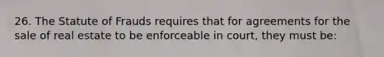 26. The Statute of Frauds requires that for agreements for the sale of real estate to be enforceable in court, they must be: