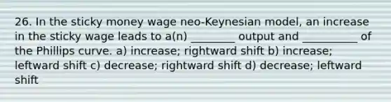 26. In the sticky money wage neo-Keynesian model, an increase in the sticky wage leads to a(n) ________ output and __________ of the Phillips curve. a) increase; rightward shift b) increase; leftward shift c) decrease; rightward shift d) decrease; leftward shift