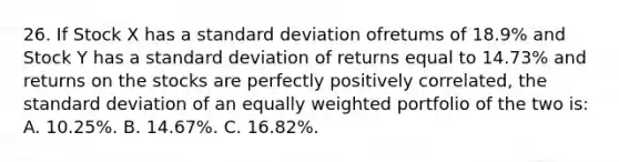 26. If Stock X has a standard deviation ofretums of 18.9% and Stock Y has a standard deviation of returns equal to 14.73% and returns on the stocks are perfectly positively correlated, the standard deviation of an equally weighted portfolio of the two is: A. 10.25%. B. 14.67%. C. 16.82%.