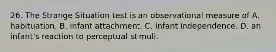 26. The Strange Situation test is an observational measure of A. habituation. B. infant attachment. C. infant independence. D. an infant's reaction to perceptual stimuli.