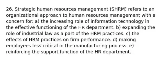 26. Strategic human resources management (SHRM) refers to an organizational approach to human resources management with a concern for: a) the increasing role of information technology in the effective functioning of the HR department. b) expanding the role of industrial law as a part of the HRM practices. c) the effects of HRM practices on firm performance. d) making employees less critical in the manufacturing process. e) reinforcing the support function of the HR department.