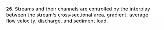 26. Streams and their channels are controlled by the interplay between the stream's cross-sectional area, gradient, average flow velocity, discharge, and sediment load.