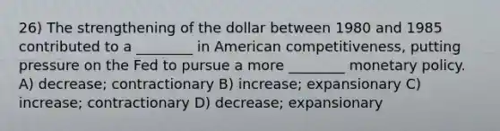 26) The strengthening of the dollar between 1980 and 1985 contributed to a ________ in American competitiveness, putting pressure on the Fed to pursue a more ________ monetary policy. A) decrease; contractionary B) increase; expansionary C) increase; contractionary D) decrease; expansionary