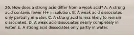 26. How does a strong acid differ from a weak acid? A. A strong acid contains fewer H+ in solution. B. A weak acid dissociates only partially in water. C. A strong acid is less likely to remain dissociated. D. A weak acid dissociates nearly completely in water. E. A strong acid dissociates only partly in water.