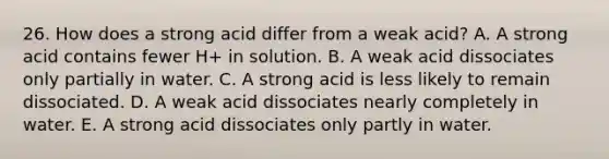 26. How does a strong acid differ from a weak acid? A. A strong acid contains fewer H+ in solution. B. A weak acid dissociates only partially in water. C. A strong acid is less likely to remain dissociated. D. A weak acid dissociates nearly completely in water. E. A strong acid dissociates only partly in water.