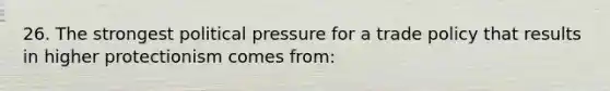 26. The strongest political pressure for a trade policy that results in higher protectionism comes from: