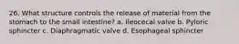 26. What structure controls the release of material from the stomach to the small intestine? a. Ileocecal valve b. Pyloric sphincter c. Diaphragmatic valve d. Esophageal sphincter