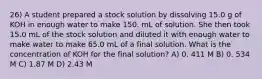 26) A student prepared a stock solution by dissolving 15.0 g of KOH in enough water to make 150. mL of solution. She then took 15.0 mL of the stock solution and diluted it with enough water to make water to make 65.0 mL of a final solution. What is the concentration of KOH for the final solution? A) 0. 411 M B) 0. 534 M C) 1.87 M D) 2.43 M