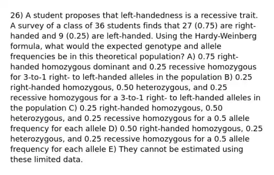 26) A student proposes that left-handedness is a recessive trait. A survey of a class of 36 students finds that 27 (0.75) are right-handed and 9 (0.25) are left-handed. Using the Hardy-Weinberg formula, what would the expected genotype and allele frequencies be in this theoretical population? A) 0.75 right-handed homozygous dominant and 0.25 recessive homozygous for 3-to-1 right- to left-handed alleles in the population B) 0.25 right-handed homozygous, 0.50 heterozygous, and 0.25 recessive homozygous for a 3-to-1 right- to left-handed alleles in the population C) 0.25 right-handed homozygous, 0.50 heterozygous, and 0.25 recessive homozygous for a 0.5 allele frequency for each allele D) 0.50 right-handed homozygous, 0.25 heterozygous, and 0.25 recessive homozygous for a 0.5 allele frequency for each allele E) They cannot be estimated using these limited data.