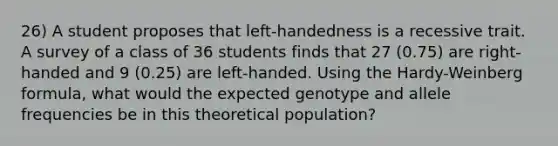 26) A student proposes that left-handedness is a recessive trait. A survey of a class of 36 students finds that 27 (0.75) are right-handed and 9 (0.25) are left-handed. Using the Hardy-Weinberg formula, what would the expected genotype and allele frequencies be in this theoretical population?