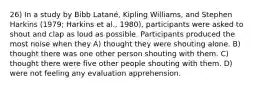 26) In a study by Bibb Latané, Kipling Williams, and Stephen Harkins (1979; Harkins et al., 1980), participants were asked to shout and clap as loud as possible. Participants produced the most noise when they A) thought they were shouting alone. B) thought there was one other person shouting with them. C) thought there were five other people shouting with them. D) were not feeling any evaluation apprehension.