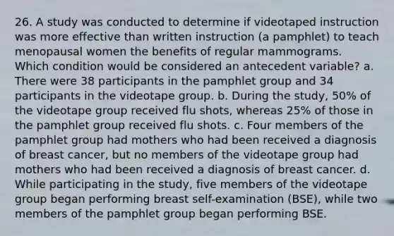 26. A study was conducted to determine if videotaped instruction was more effective than written instruction (a pamphlet) to teach menopausal women the benefits of regular mammograms. Which condition would be considered an antecedent variable? a. There were 38 participants in the pamphlet group and 34 participants in the videotape group. b. During the study, 50% of the videotape group received flu shots, whereas 25% of those in the pamphlet group received flu shots. c. Four members of the pamphlet group had mothers who had been received a diagnosis of breast cancer, but no members of the videotape group had mothers who had been received a diagnosis of breast cancer. d. While participating in the study, five members of the videotape group began performing breast self-examination (BSE), while two members of the pamphlet group began performing BSE.