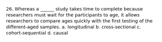 26. Whereas a ______ study takes time to complete because researchers must wait for the participants to age, it allows researchers to compare ages quickly with the first testing of the different-aged samples. a. longitudinal b. cross-sectional c. cohort-sequential d. causal