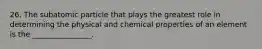 26. The subatomic particle that plays the greatest role in determining the physical and chemical properties of an element is the ________________.