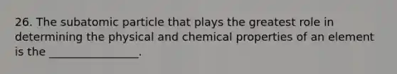 26. The subatomic particle that plays the greatest role in determining the physical and chemical properties of an element is the ________________.