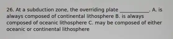 26. At a subduction zone, the overriding plate ____________. A. is always composed of continental lithosphere B. is always composed of oceanic lithosphere C. may be composed of either oceanic or continental lithosphere