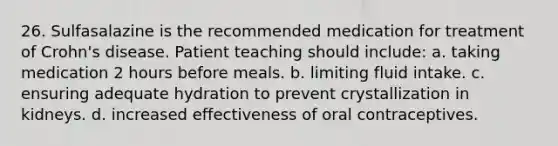 26. Sulfasalazine is the recommended medication for treatment of Crohn's disease. Patient teaching should include: a. taking medication 2 hours before meals. b. limiting fluid intake. c. ensuring adequate hydration to prevent crystallization in kidneys. d. increased effectiveness of oral contraceptives.