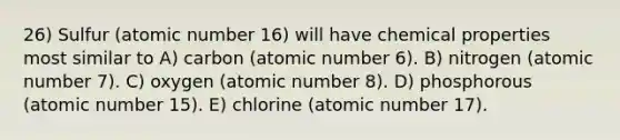 26) Sulfur (atomic number 16) will have chemical properties most similar to A) carbon (atomic number 6). B) nitrogen (atomic number 7). C) oxygen (atomic number 8). D) phosphorous (atomic number 15). E) chlorine (atomic number 17).