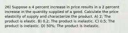 26) Suppose a 4 percent increase in price results in a 2 percent increase in the quantity supplied of a good. Calculate the price elasticity of supply and characterize the product. A) 2; The product is elastic. B) 0.2; The product is inelastic. C) 0.5; The product is inelastic. D) 50%; The product is inelastic.