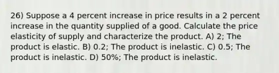 26) Suppose a 4 percent increase in price results in a 2 percent increase in the quantity supplied of a good. Calculate the price elasticity of supply and characterize the product. A) 2; The product is elastic. B) 0.2; The product is inelastic. C) 0.5; The product is inelastic. D) 50%; The product is inelastic.