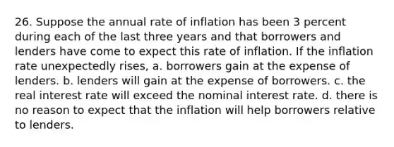 26. Suppose the annual rate of inflation has been 3 percent during each of the last three years and that borrowers and lenders have come to expect this rate of inflation. If the inflation rate unexpectedly rises, a. borrowers gain at the expense of lenders. b. lenders will gain at the expense of borrowers. c. the real interest rate will exceed the nominal interest rate. d. there is no reason to expect that the inflation will help borrowers relative to lenders.