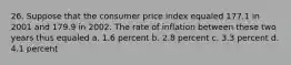 26. Suppose that the consumer price index equaled 177.1 in 2001 and 179.9 in 2002. The rate of inflation between these two years thus equaled a. 1.6 percent b. 2.8 percent c. 3.3 percent d. 4.1 percent