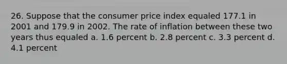 26. Suppose that the consumer price index equaled 177.1 in 2001 and 179.9 in 2002. The rate of inflation between these two years thus equaled a. 1.6 percent b. 2.8 percent c. 3.3 percent d. 4.1 percent